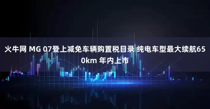 火牛网 MG 07登上减免车辆购置税目录 纯电车型最大续航650km 年内上市