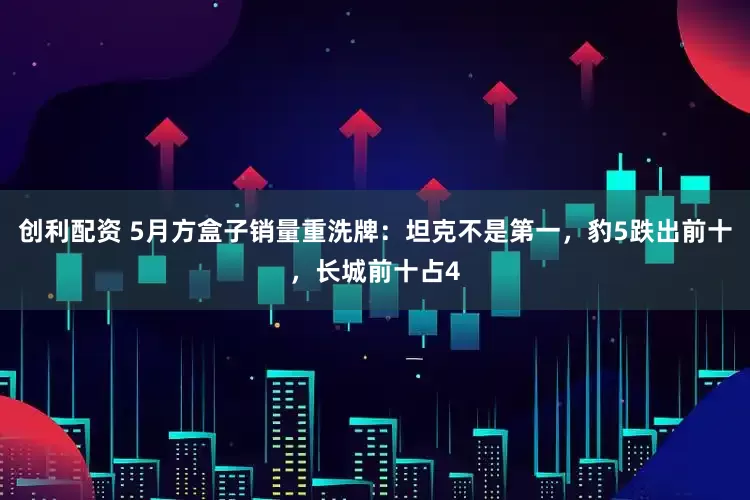 创利配资 5月方盒子销量重洗牌：坦克不是第一，豹5跌出前十，长城前十占4