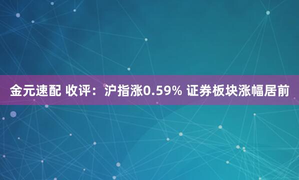金元速配 收评：沪指涨0.59% 证券板块涨幅居前