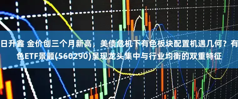 日升鑫 金价创三个月新高，美债危机下有色板块配置机遇几何？有色ETF景顺(560290)呈现龙头集中与行业均衡的双重特征