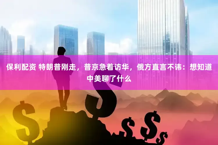 保利配资 特朗普刚走，普京急着访华，俄方直言不讳：想知道中美聊了什么